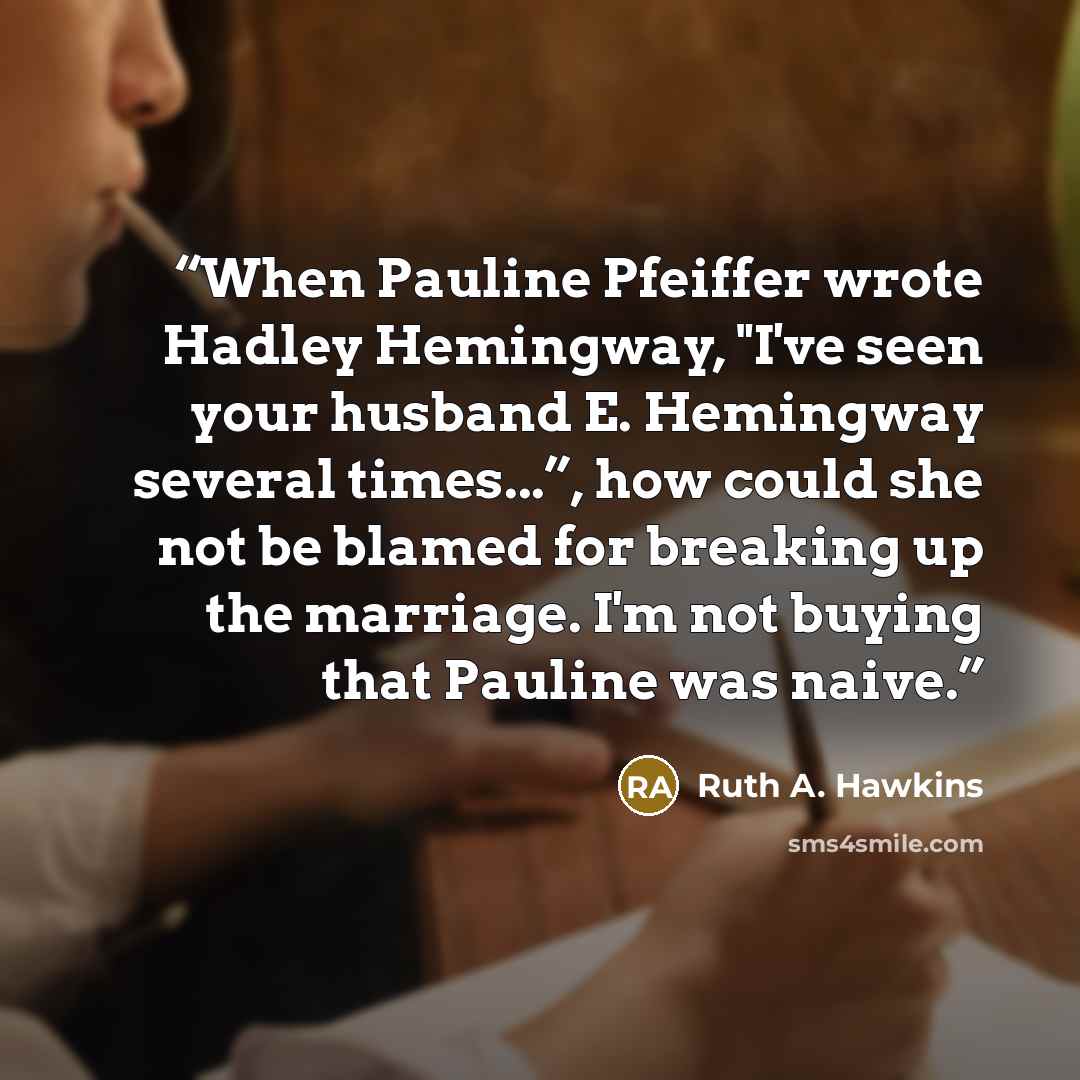 “When Pauline Pfeiffer wrote Hadley Hemingway, "I've seen your husband E. Hemingway several times...”, how could she not be blamed for breaking up the marriage. I'm not buying that Pauline was naive.” quote by Ruth A. Hawkins