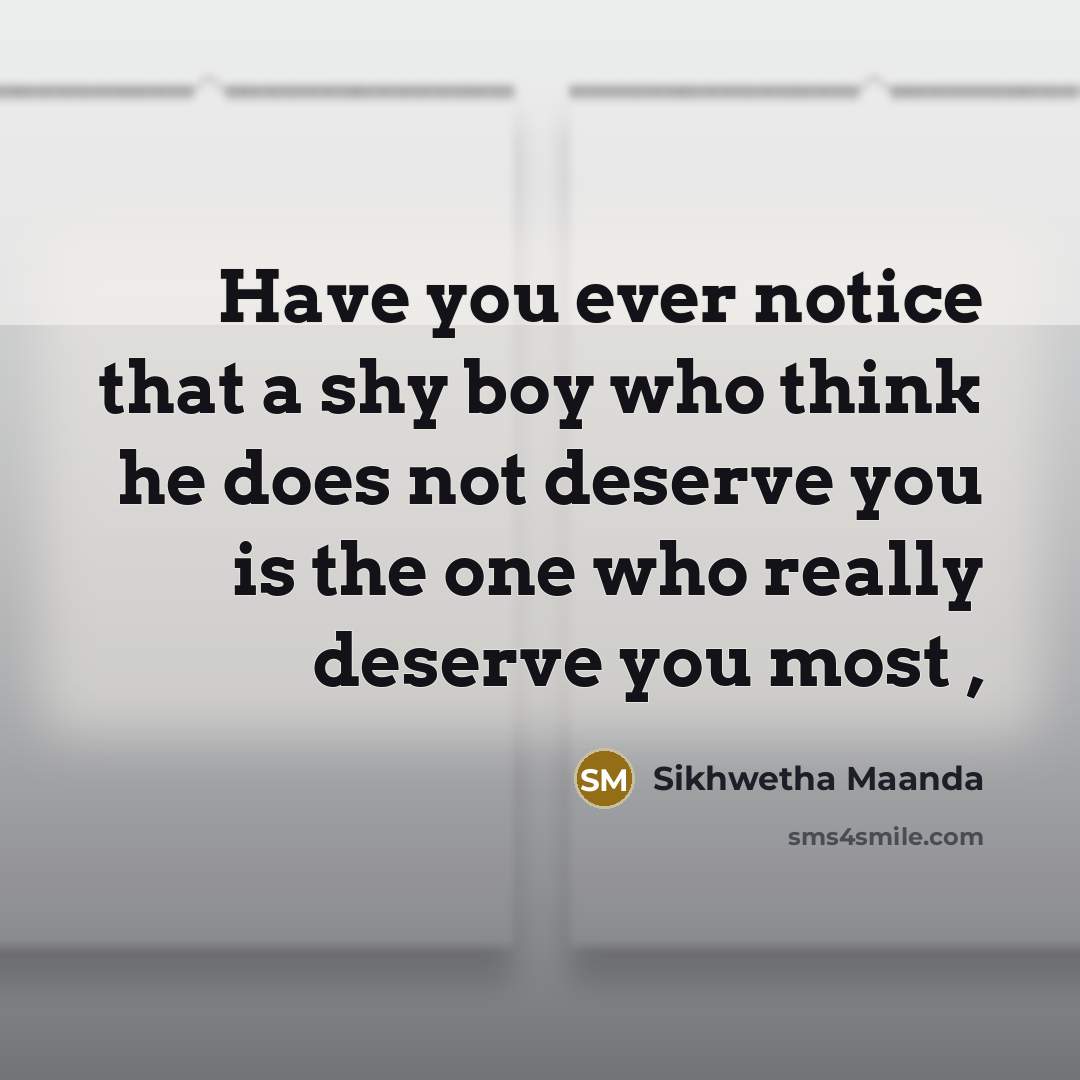 “Have you ever notice that a shy boy who think he does not deserve you is the one who really deserve you most ,” quote by Sikhwetha Maanda