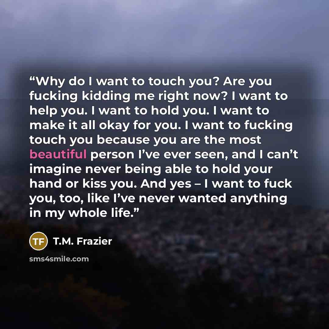 “Why do I want to touch you? Are you fucking kidding me right now? I want to help you. I want to hold you. I want to make it all okay for you. I want to fucking touch you because you are the most beautiful person I’ve ever seen, and I can’t imagine never being able to hold your hand or kiss you…” quote by T.M. Frazier