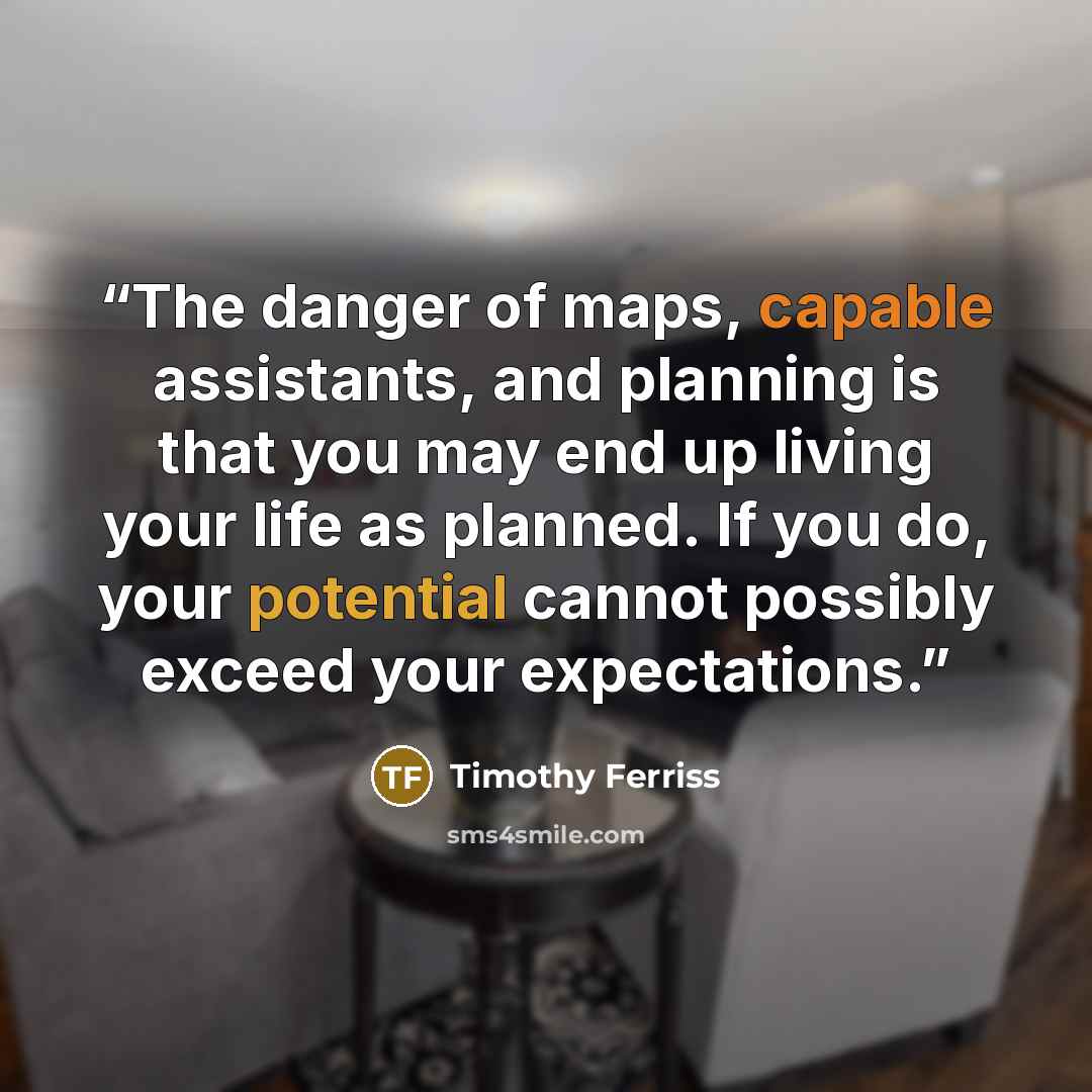 “The danger of maps, capable assistants, and planning is that you may end up living your life as planned. If you do, your potential cannot possibly exceed your expectations.” quote by Timothy Ferriss
