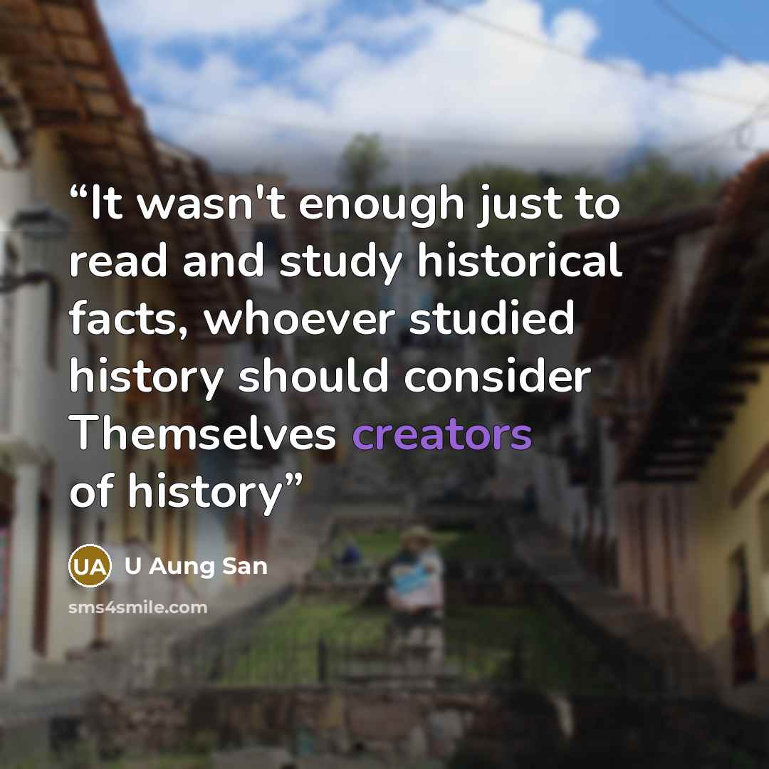 “It wasn't enough just to read and study historical facts, whoever studied history should consider Themselves creators of history” quote by U Aung San