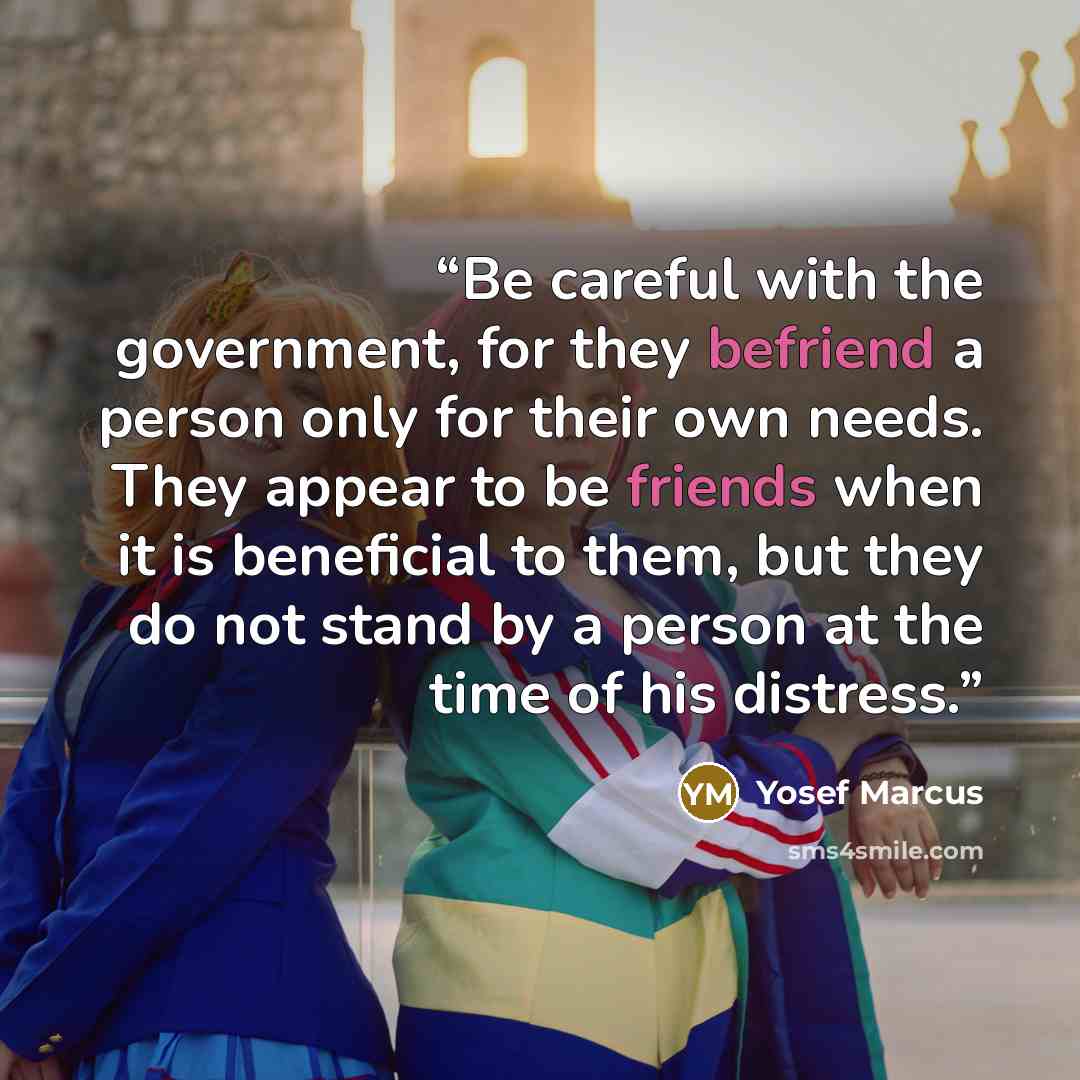 “Be careful with the government, for they befriend a person only for their own needs. They appear to be friends when it is beneficial to them, but they do not stand by a person at the time of his distress.” quote by Yosef Marcus