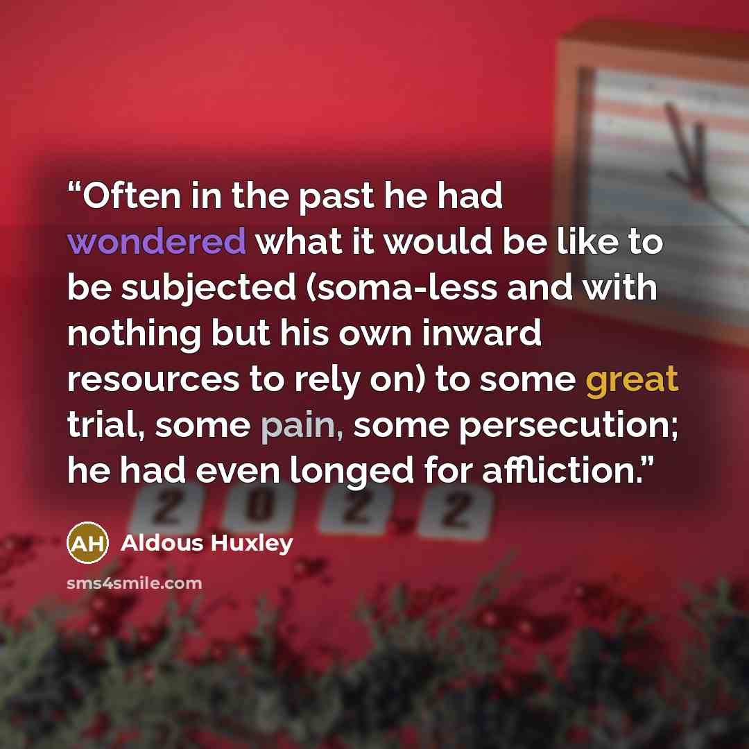 “Often in the past he had wondered what it would be like to be subjected (soma-less and with nothing but his own inward resources to rely on) to some great trial, some pain, some persecution; he had even longed for affliction.” quote by Aldous Huxley