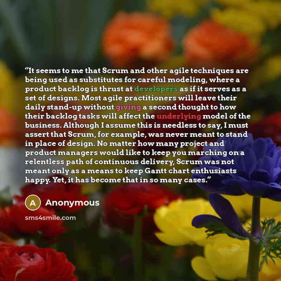 “It seems to me that Scrum and other agile techniques are being used as substitutes for careful modeling, where a product backlog is thrust at developers as if it serves as a set of designs. Most agile practitioners will leave their daily stand-up without giving a second thought to how their…” quote by Anonymous