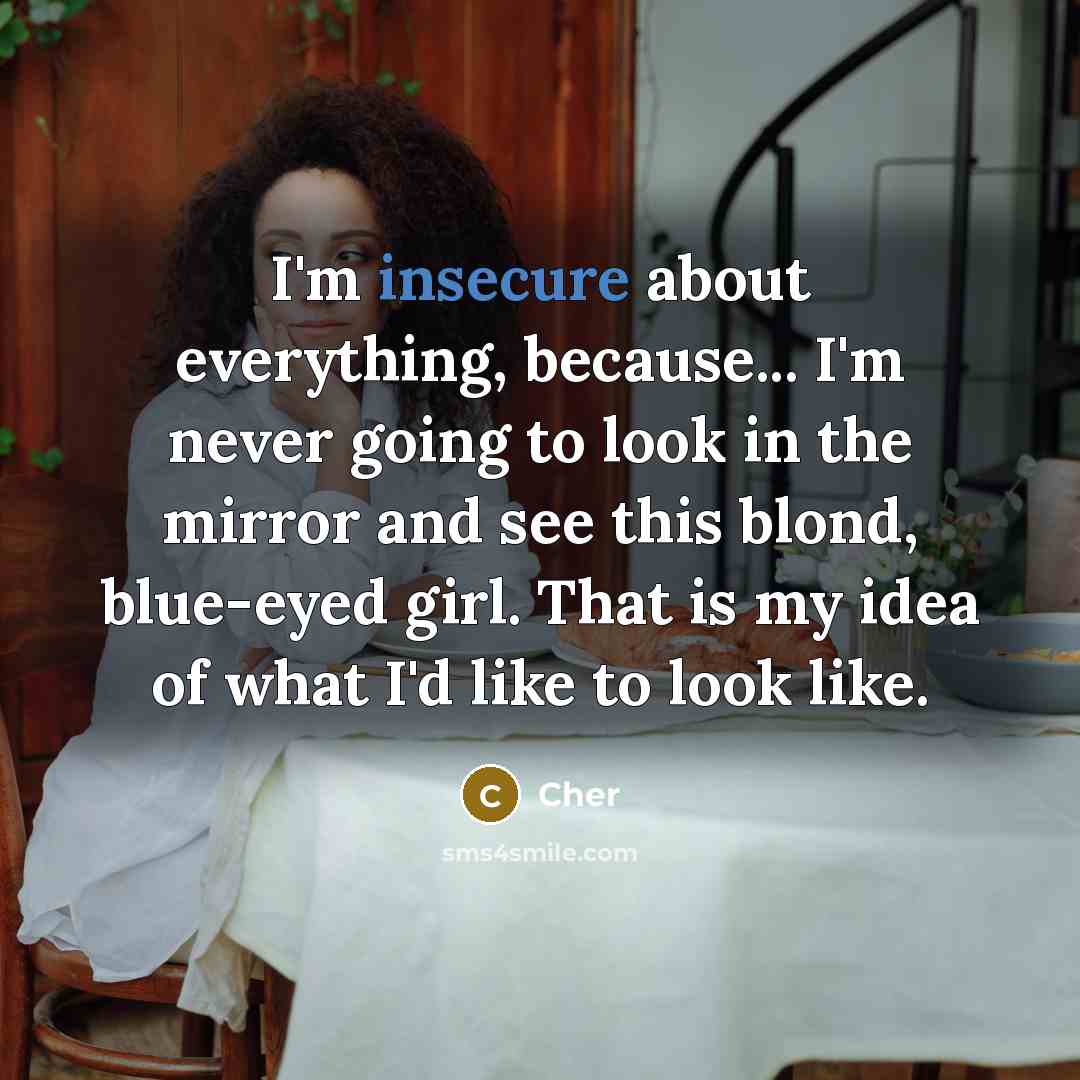 “I'm insecure about everything, because... I'm never going to look in the mirror and see this blond, blue-eyed girl. That is my idea of what I'd like to look like.” quote by Cher