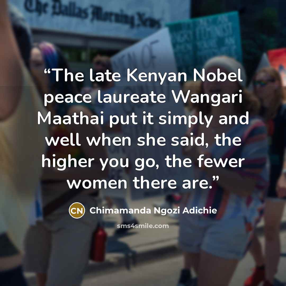 “The late Kenyan Nobel peace laureate Wangari Maathai put it simply and well when she said, the higher you go, the fewer women there are.” quote by Chimamanda Ngozi Adichie