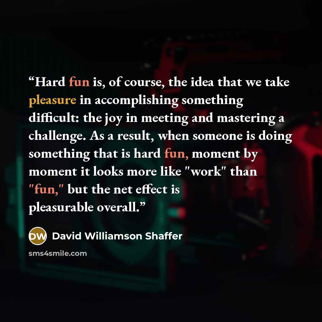 “Hard fun is, of course, the idea that we take pleasure in accomplishing something difficult: the joy in meeting and mastering a challenge. As a result, when someone is doing something that is hard fun, moment by moment it looks more like "work" than "fun," but the net effect is pleasurable overall.” quote by David Williamson Shaffer