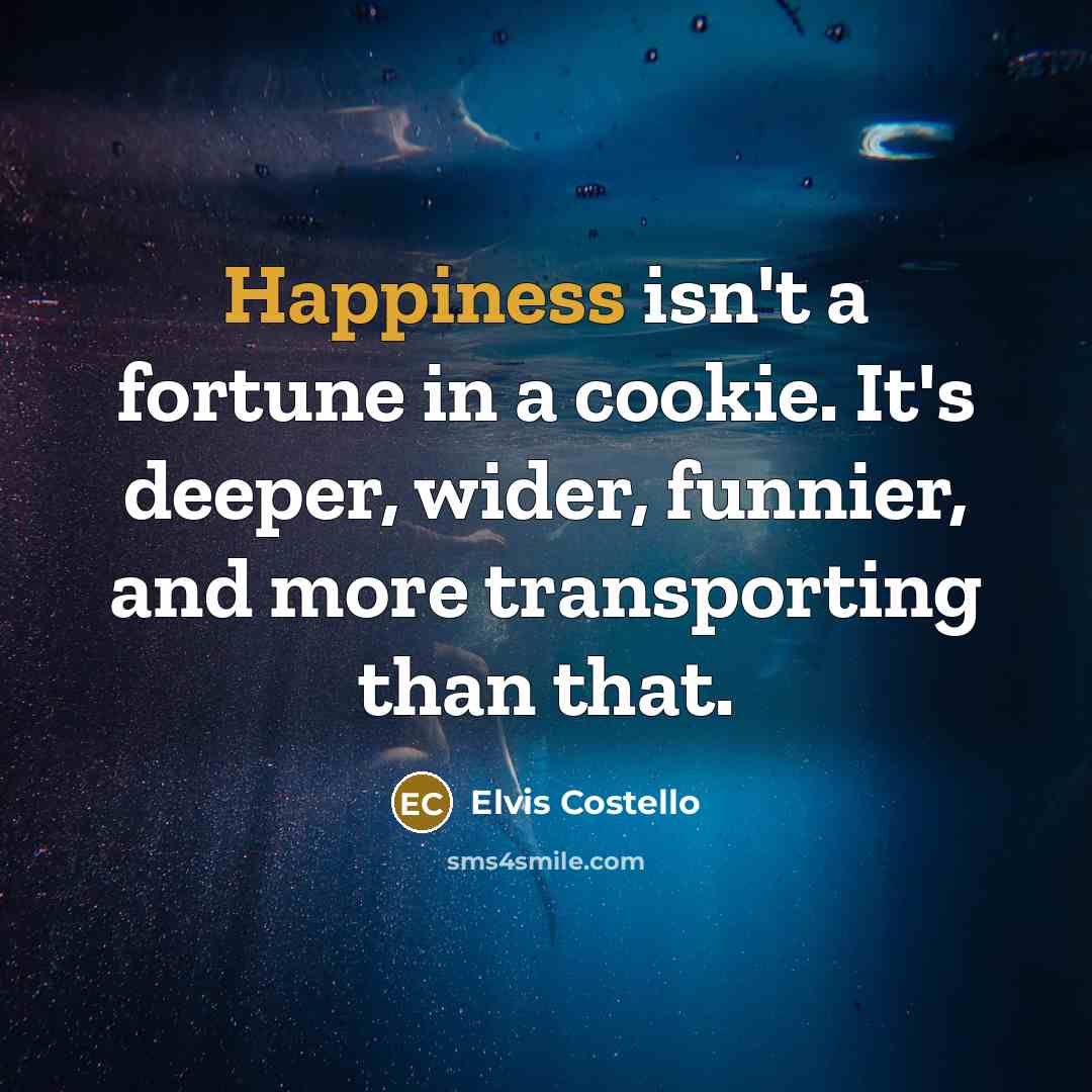 “Happiness isn't a fortune in a cookie. It's deeper, wider,…” quote by Elvis Costello
