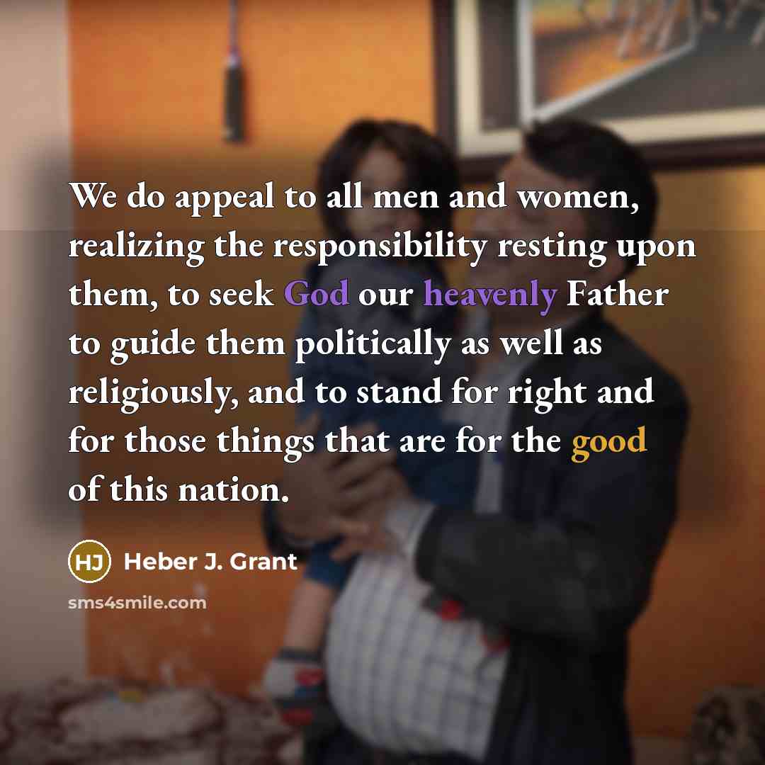 “We do appeal to all men and women, realizing the responsibility resting upon them, to seek God our heavenly Father to guide them politically as well as religiously, and to stand for right and for those things that are for the good of this nation.” quote by Heber J. Grant
