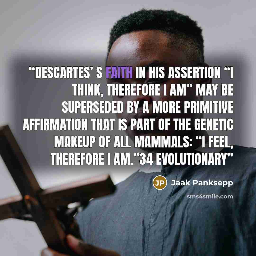“Descartes’ s faith in his assertion “I think, therefore I am” may be superseded by a more primitive affirmation that is part of the genetic makeup of all mammals: “I feel, therefore I am.”34 Evolutionary” quote by Jaak Panksepp