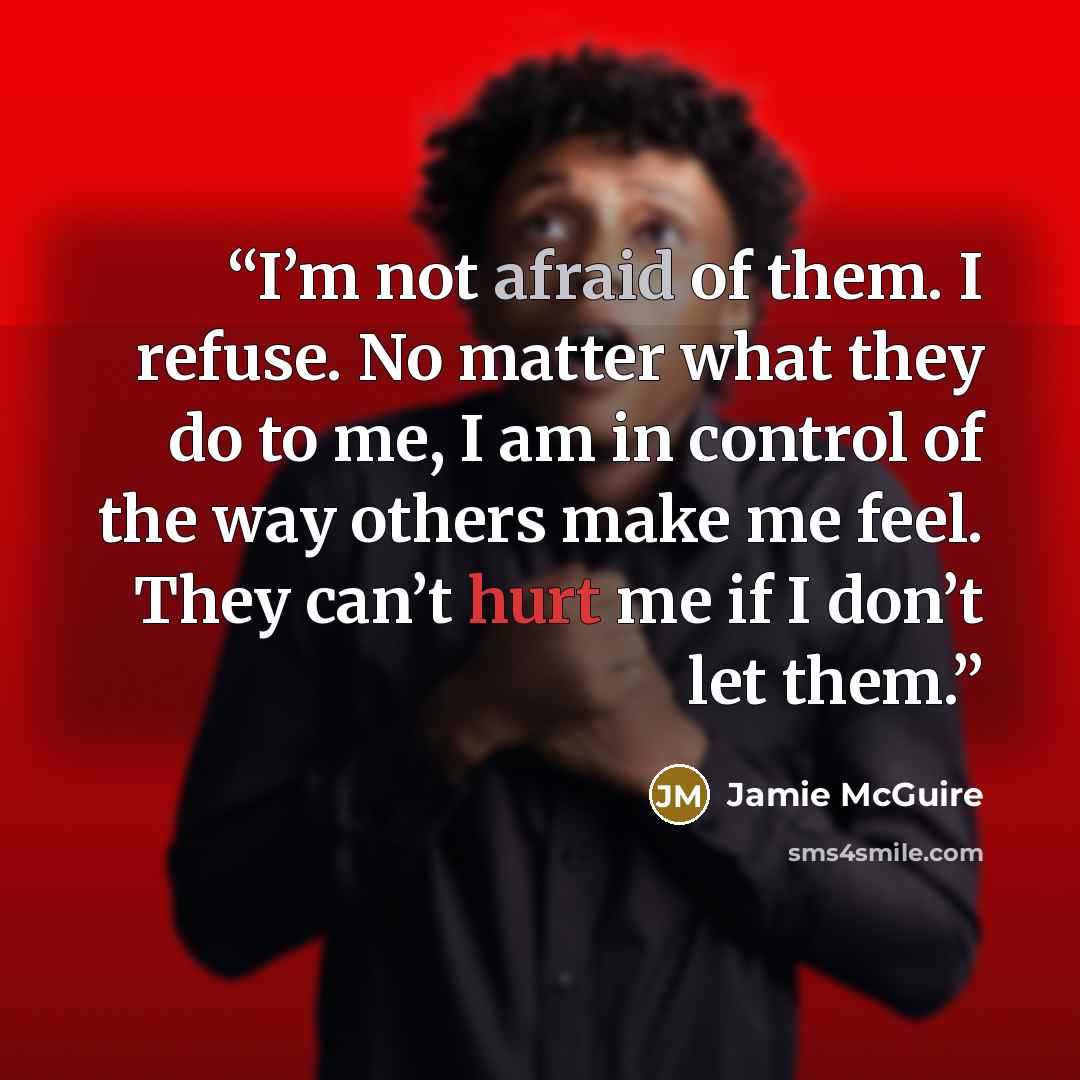 “I’m not afraid of them. I refuse. No matter what they do to me, I am in control of the way others make me feel. They can’t hurt me if I don’t let them.” quote by Jamie McGuire