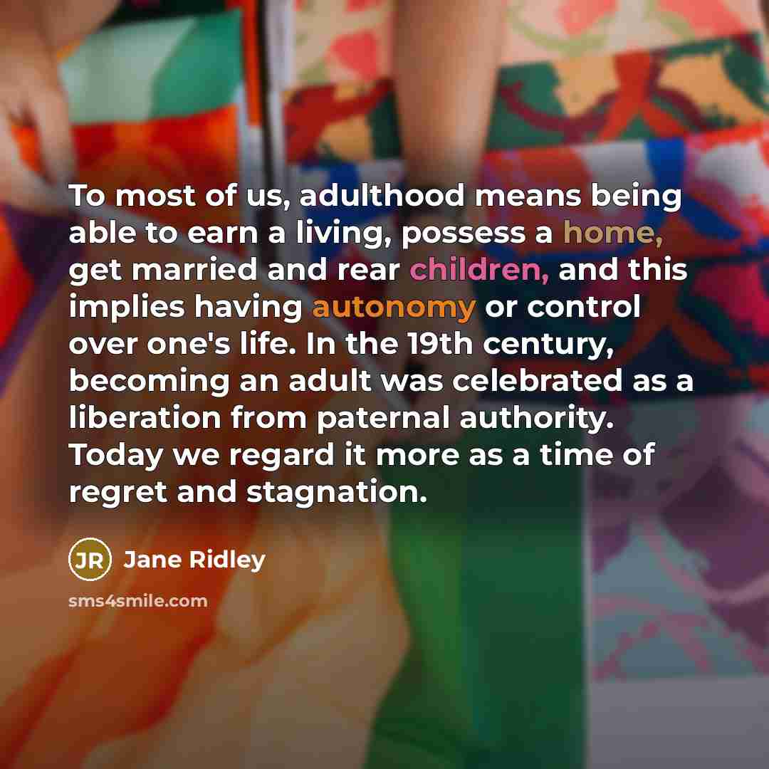 “To most of us, adulthood means being able to earn a living, possess a home, get married and rear children, and this implies having autonomy or control over one's life. In the 19th century, becoming an adult was celebrated as a liberation from paternal authority. Today we regard it more as a time…” quote by Jane Ridley