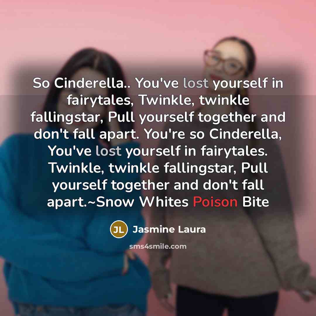 “So Cinderella.. You've lost yourself in fairytales, Twinkle, twinkle fallingstar, Pull yourself together and don't fall apart. You're so Cinderella, You've lost yourself in fairytales. Twinkle, twinkle fallingstar, Pull yourself together and don't fall apart.~Snow Whites Poison Bite” quote by Jasmine Laura