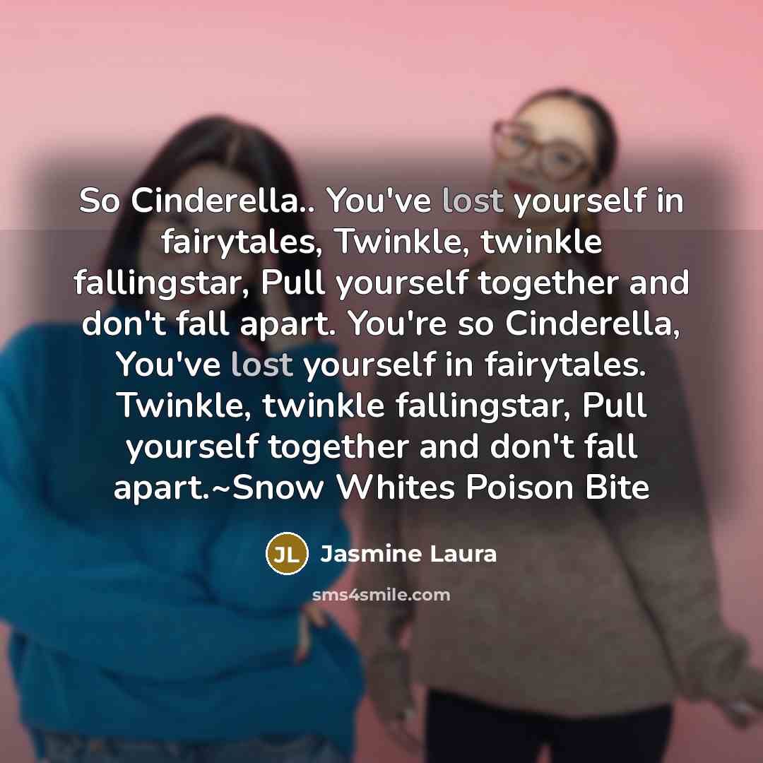 “So Cinderella.. You've lost yourself in fairytales, Twinkle, twinkle fallingstar, Pull yourself together and don't fall apart. You're so Cinderella, You've lost yourself in fairytales. Twinkle, twinkle fallingstar, Pull yourself together and don't fall apart.~Snow Whites Poison Bite” quote by Jasmine Laura