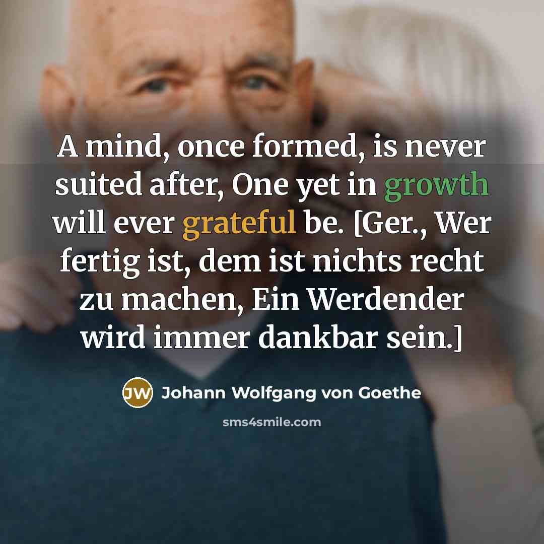 “A mind, once formed, is never suited after, One yet in growth will ever grateful be. [Ger., Wer fertig ist, dem ist nichts recht zu machen, Ein Werdender wird immer dankbar sein.]” quote by Johann Wolfgang von Goethe