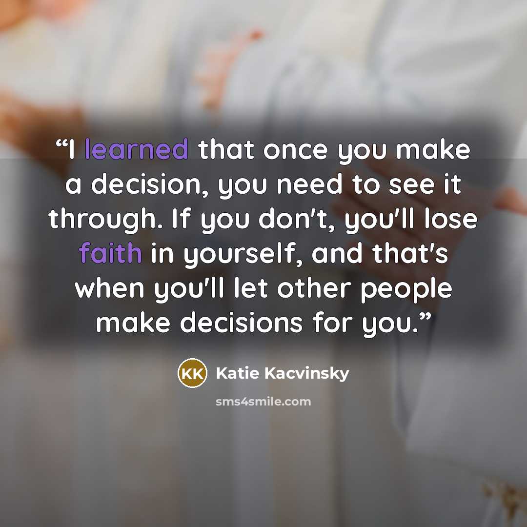 “I learned that once you make a decision, you need to see it through. If you don't, you'll lose faith in yourself, and that's when you'll let other people make decisions for you.” quote by Katie Kacvinsky