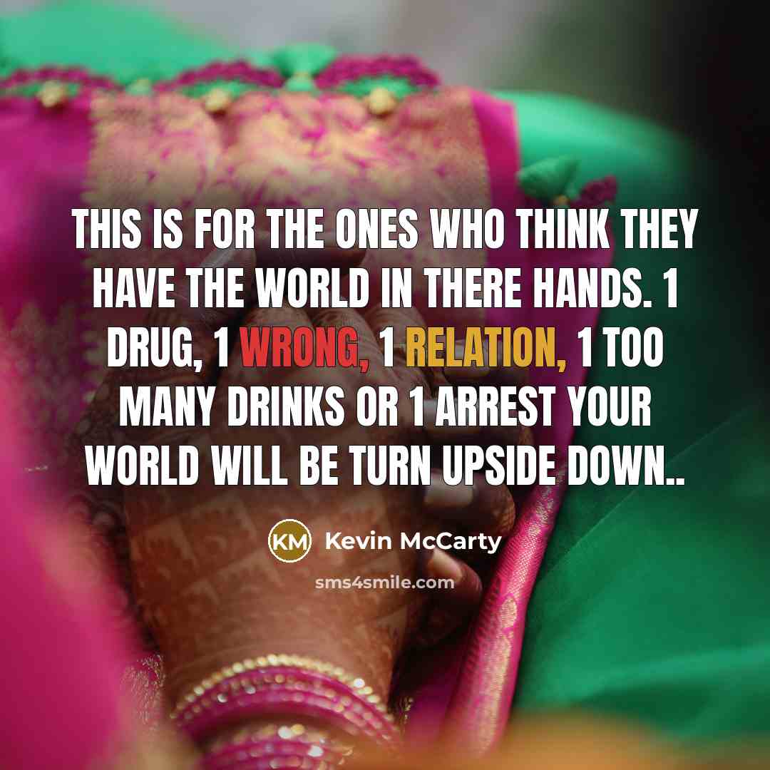 “This is for the ones who think they have the world in there hands. 1 drug, 1 wrong, 1 relation, 1 too many drinks or 1 arrest your world will be turn upside down..” quote by Kevin McCarty