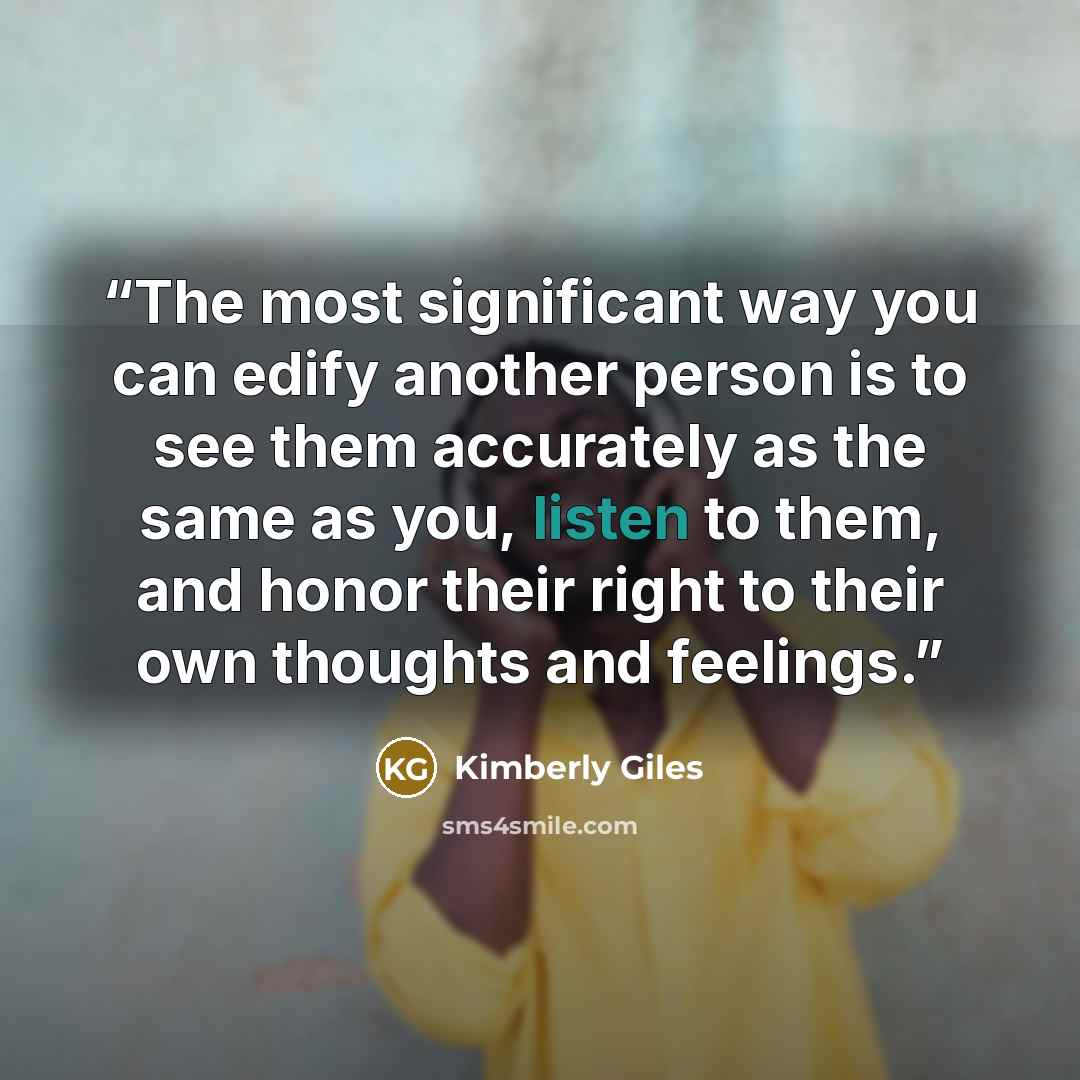 “The most significant way you can edify another person is to see them accurately as the same as you, listen to them, and honor their right to their own thoughts and feelings.” quote by Kimberly Giles