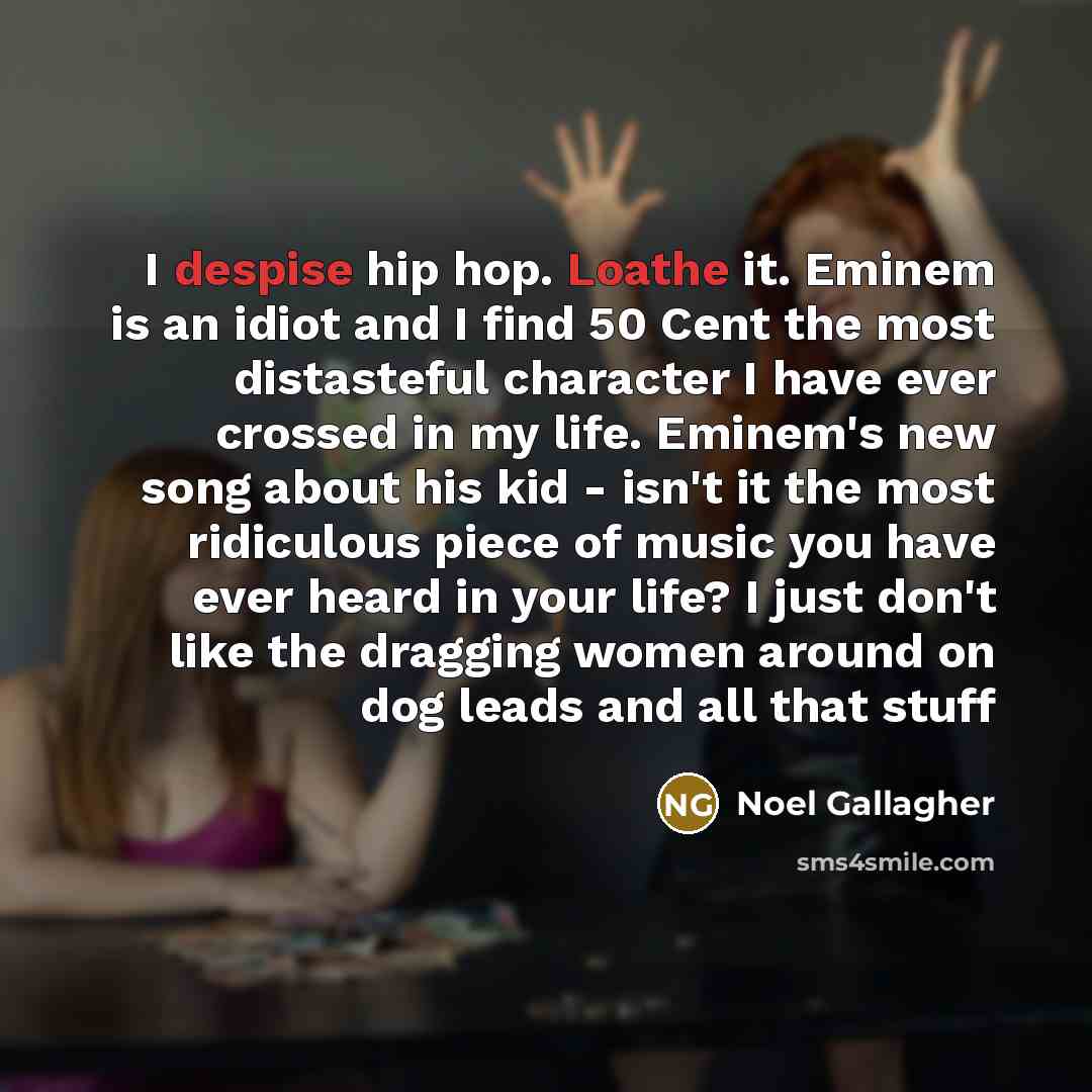 “I despise hip hop. Loathe it. Eminem is an idiot and I find 50 Cent the most distasteful character I have ever crossed in my life. Eminem's new song about his kid - isn't it the most ridiculous piece of music you have ever heard in your life? I just don't like the dragging women around on dog…” quote by Noel Gallagher