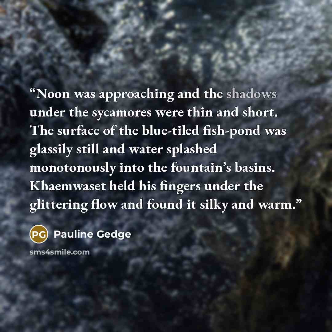 “Noon was approaching and the shadows under the sycamores were thin and short. The surface of the blue-tiled fish-pond was glassily still and water splashed monotonously into the fountain’s basins. Khaemwaset held his fingers under the glittering flow and found it silky and warm.” quote by Pauline Gedge