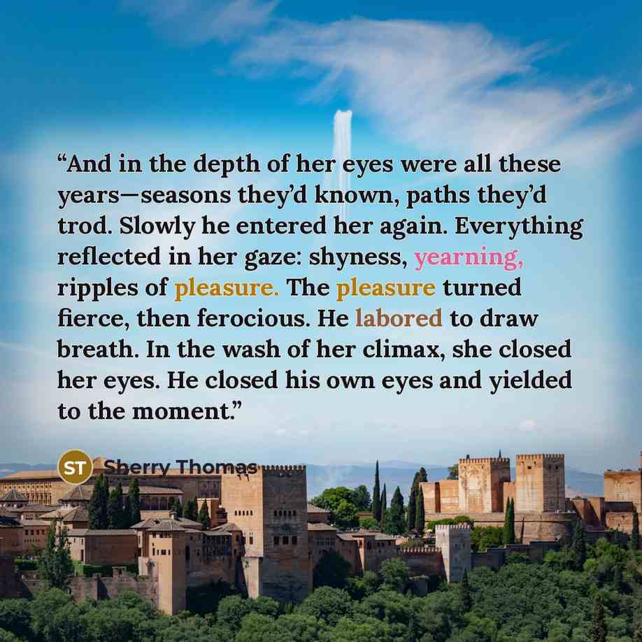 “And in the depth of her eyes were all these years—seasons they’d known, paths they’d trod. Slowly he entered her again. Everything reflected in her gaze: shyness, yearning, ripples of pleasure. The pleasure turned fierce, then ferocious. He labored to draw breath. In the wash of her climax, she…” quote by Sherry Thomas