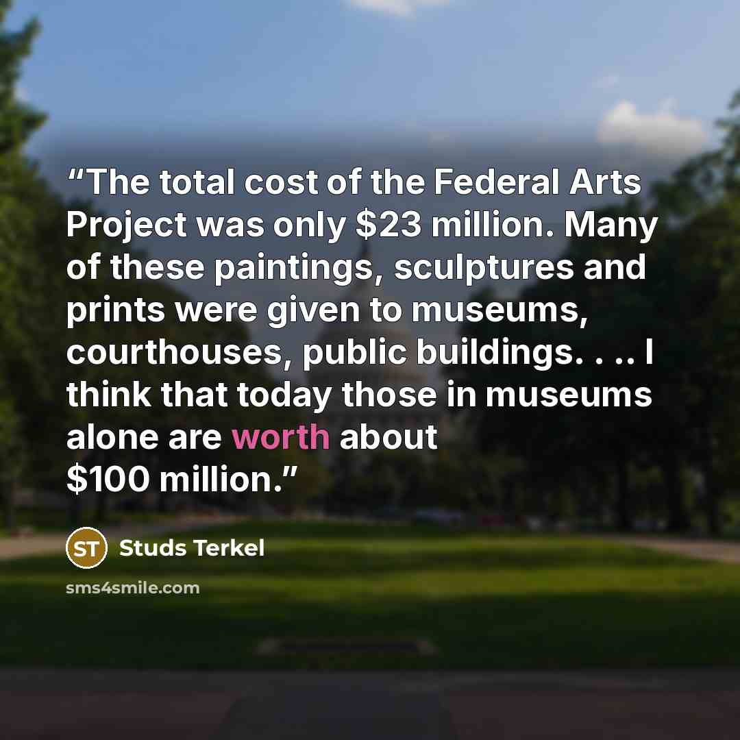 “The total cost of the Federal Arts Project was only $23 million. Many of these paintings, sculptures and prints were given to museums, courthouses, public buildings. . .. I think that today those in museums alone are worth about $100 million.” quote by Studs Terkel