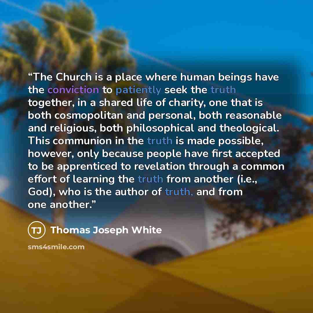 “The Church is a place where human beings have the conviction to patiently seek the truth together, in a shared life of charity, one that is both cosmopolitan and personal, both reasonable and religious, both philosophical and theological. This communion in the truth is made possible, however, only…” quote by Thomas Joseph White