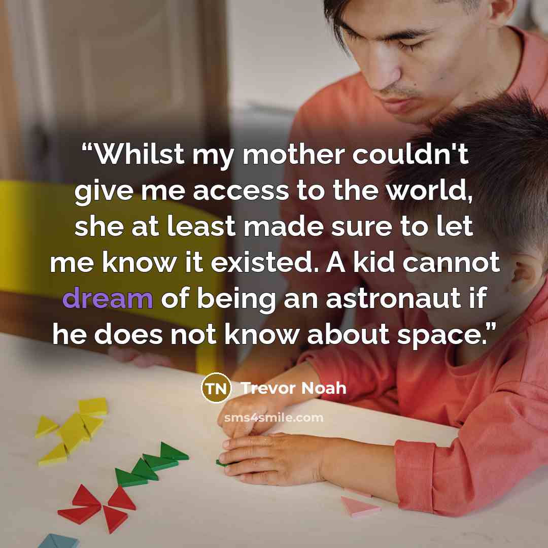 “Whilst my mother couldn't give me access to the world, she at least made sure to let me know it existed. A kid cannot dream of being an astronaut if he does not know about space.” quote by Trevor Noah