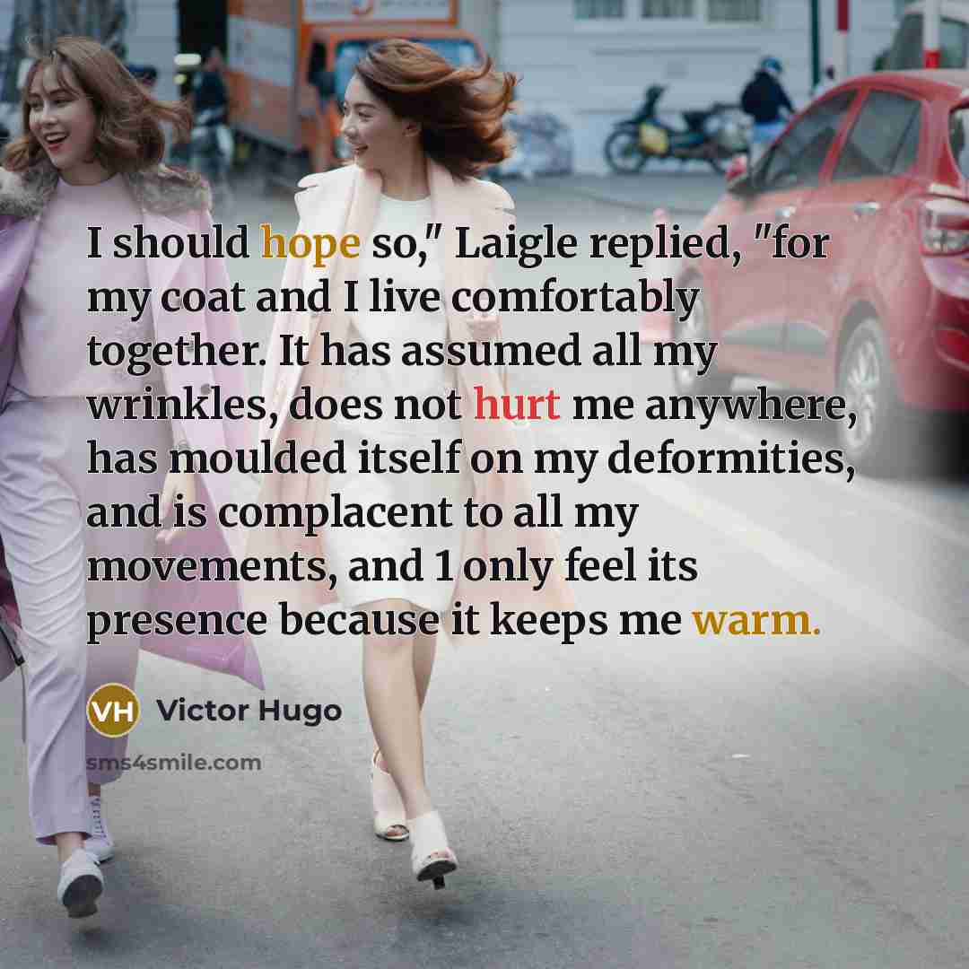 “I should hope so," Laigle replied, "for my coat and I live comfortably together. It has assumed all my wrinkles, does not hurt me anywhere, has moulded itself on my deformities, and is complacent to all my movements, and 1 only feel its presence because it keeps me warm.” quote by Victor Hugo