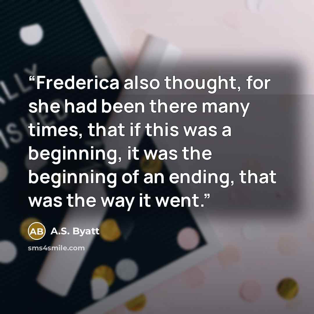 “Frederica also thought, for she had been there many times, that if this was a beginning, it was the beginning of an ending, that was the way it went.” quote by A.S. Byatt