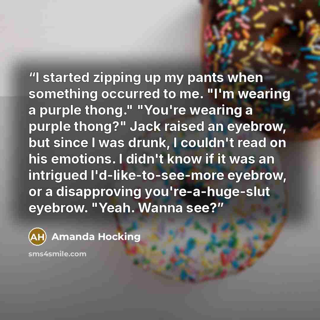 “I started zipping up my pants when something occurred to me. "I'm wearing a purple thong." "You're wearing a purple thong?" Jack raised an eyebrow, but since I was drunk, I couldn't read on his emotions. I didn't know if it was an intrigued I'd-like-to-see-more eyebrow, or a disapproving…” quote by Amanda Hocking