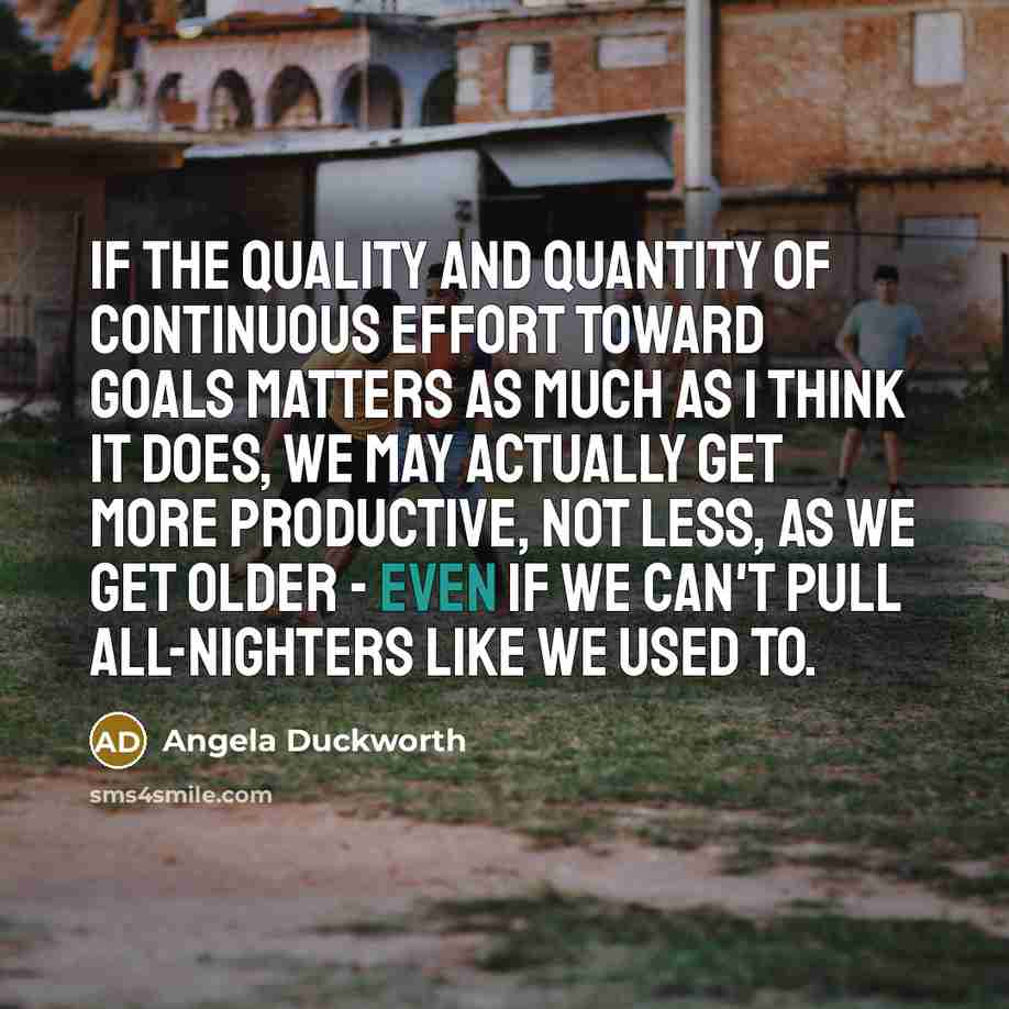 “If the quality and quantity of continuous effort toward goals matters as much as I think it does, we may actually get more productive, not less, as we get older - even if we can't pull all-nighters like we used to.” quote by Angela Duckworth