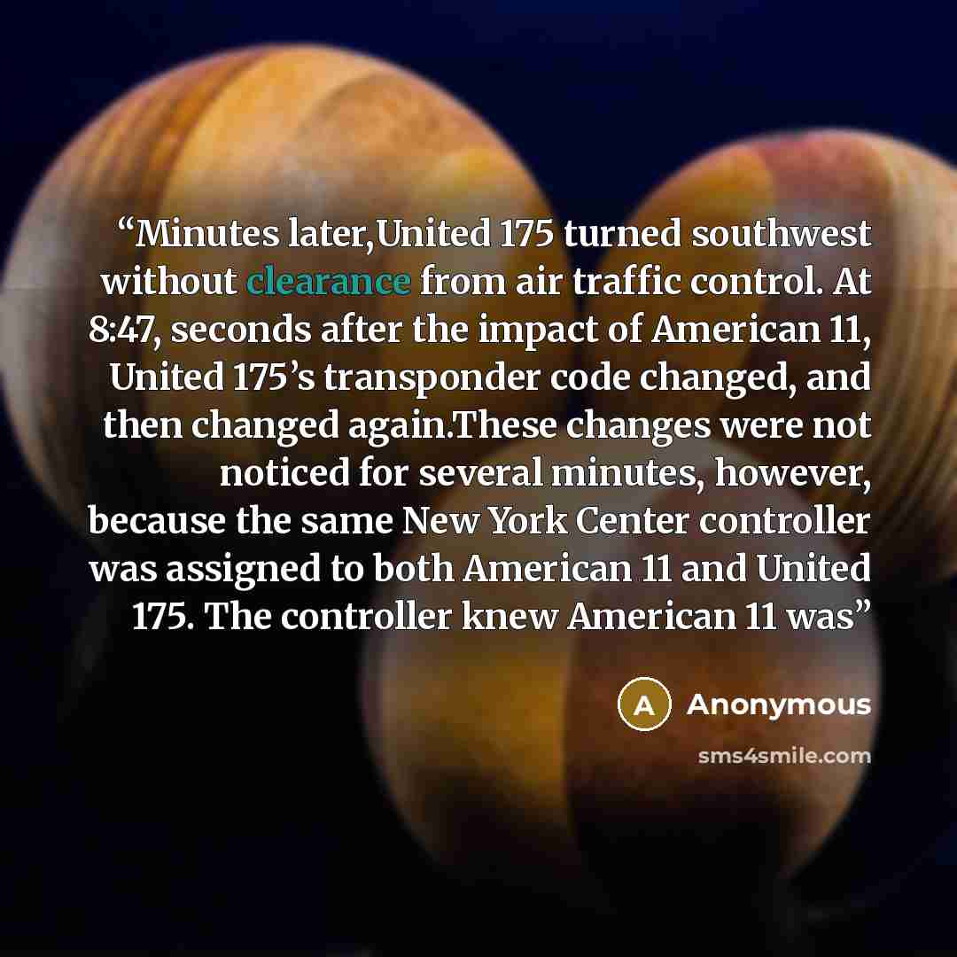 “Minutes later,United 175 turned southwest without clearance from air traffic control. At 8:47, seconds after the impact of American 11, United 175’s transponder code changed, and then changed again.These changes were not noticed for several minutes, however, because the same New York Center…” quote by Anonymous