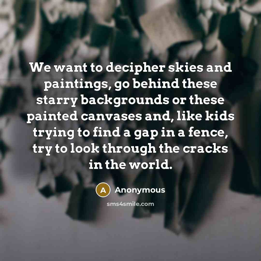 “We want to decipher skies and paintings, go behind these starry backgrounds or these painted canvases and, like kids trying to find a gap in a fence, try to look through the cracks in the world.” quote by Anonymous