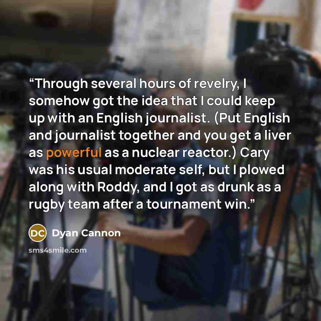 “Through several hours of revelry, I somehow got the idea that I could keep up with an English journalist. (Put English and journalist together and you get a liver as powerful as a nuclear reactor.) Cary was his usual moderate self, but I plowed along with Roddy, and I got as drunk as a rugby team…” quote by Dyan Cannon
