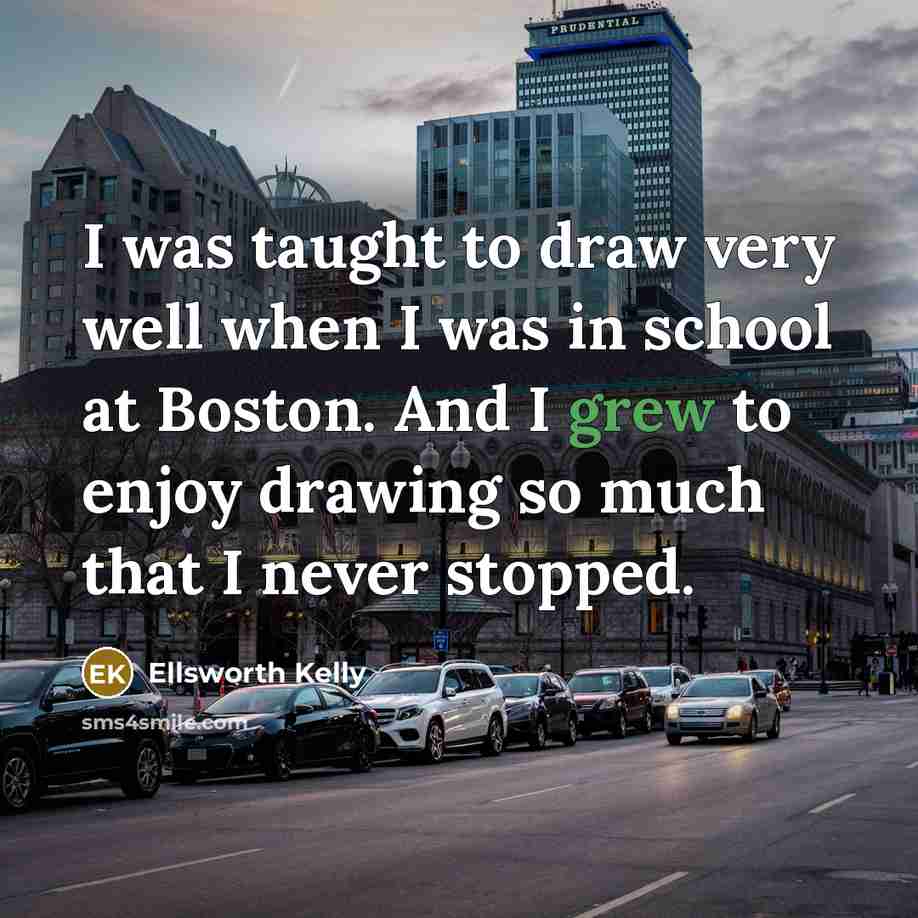“I was taught to draw very well when I was in school at Boston. And I grew to enjoy drawing so much that I never stopped.” quote by Ellsworth Kelly