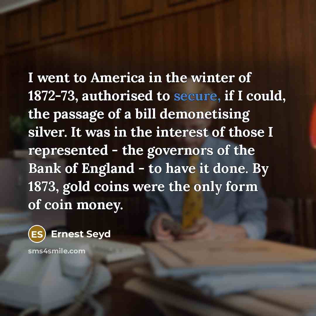 “I went to America in the winter of 1872-73, authorised to secure, if I could, the passage of a bill demonetising silver. It was in the interest of those I represented - the governors of the Bank of England - to have it done. By 1873, gold coins were the only form of coin money.” quote by Ernest Seyd