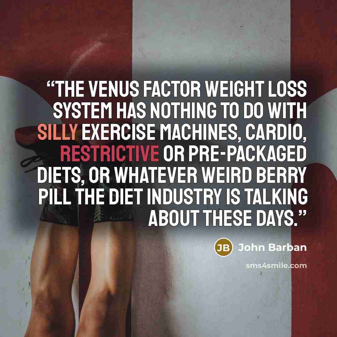 “The Venus Factor weight loss system has nothing to do with silly exercise machines, cardio, restrictive or pre-packaged diets, or whatever weird berry pill the diet industry is talking about these days.” quote by John Barban