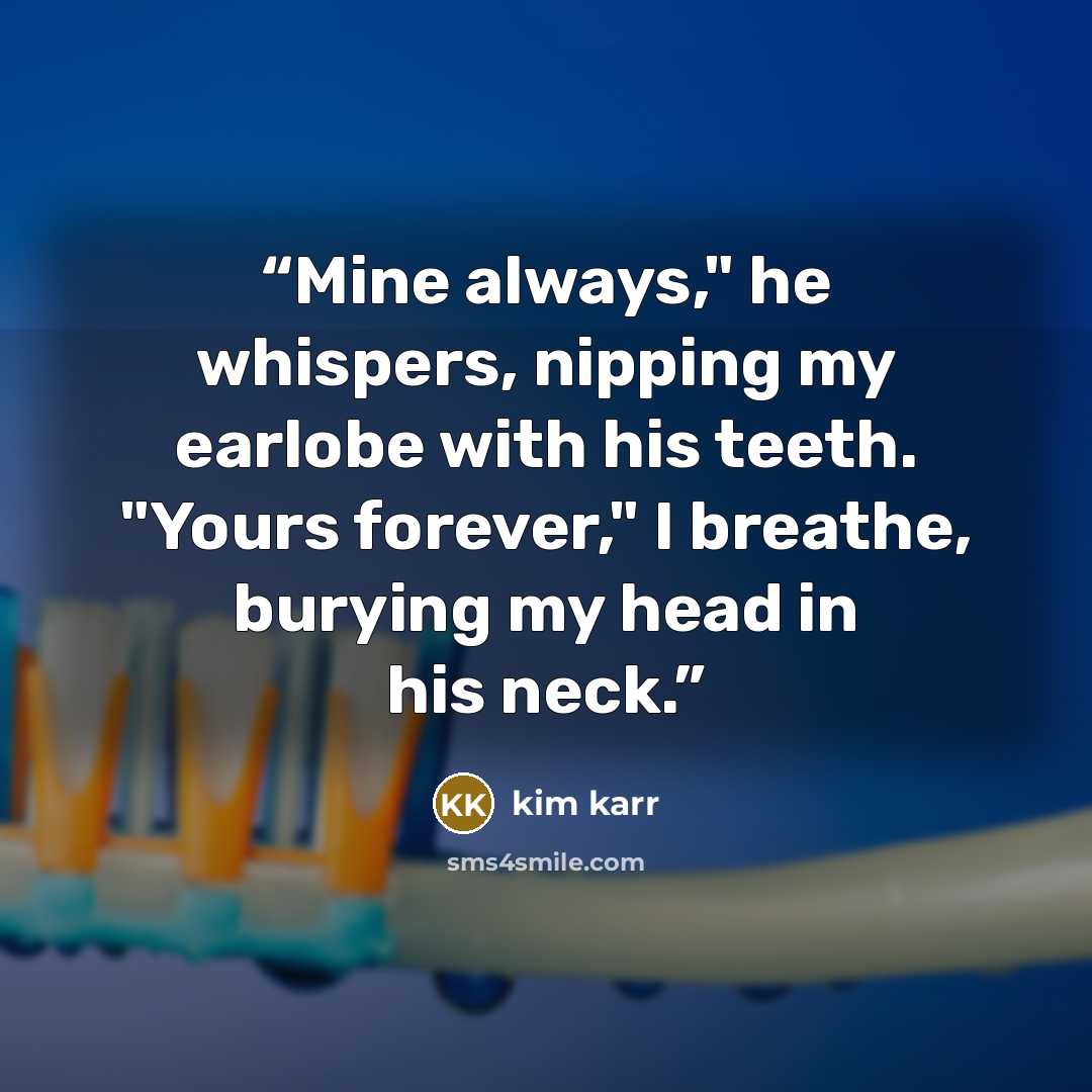 “Mine always," he whispers, nipping my earlobe with his teeth. "Yours forever," I breathe, burying my head in his neck.” quote by Kim Karr