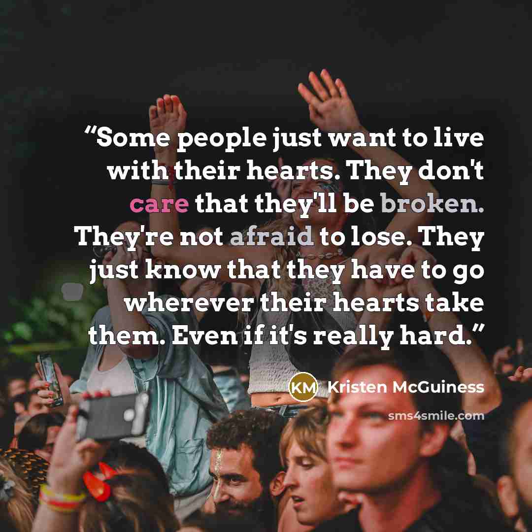 “Some people just want to live with their hearts. They don't care that they'll be broken. They're not afraid to lose. They just know that they have to go wherever their hearts take them. Even if it's really hard.” quote by Kristen McGuiness