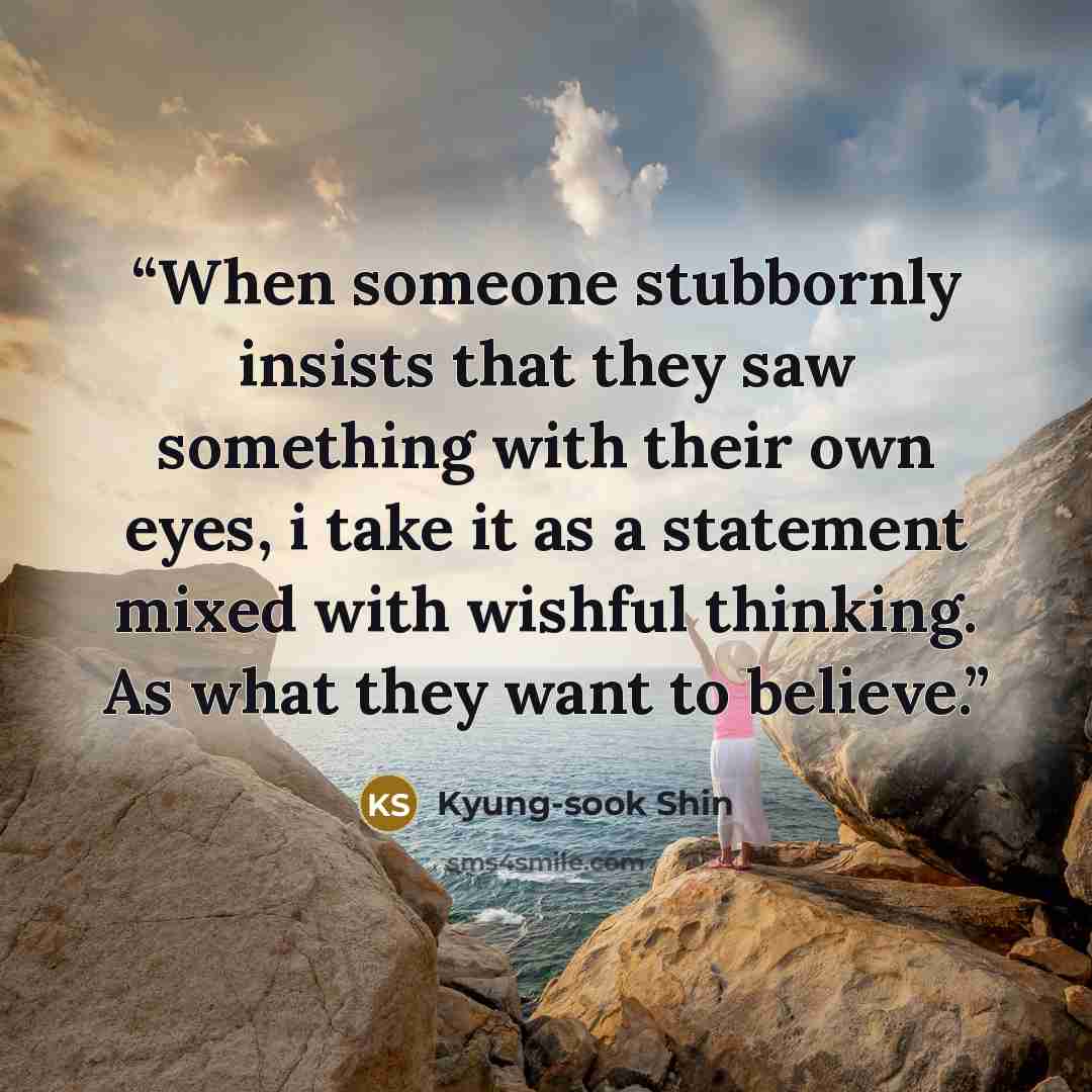 “When someone stubbornly insists that they saw something with their own eyes, i take it as a statement mixed with wishful thinking. As what they want to believe.” quote by Kyung-sook Shin