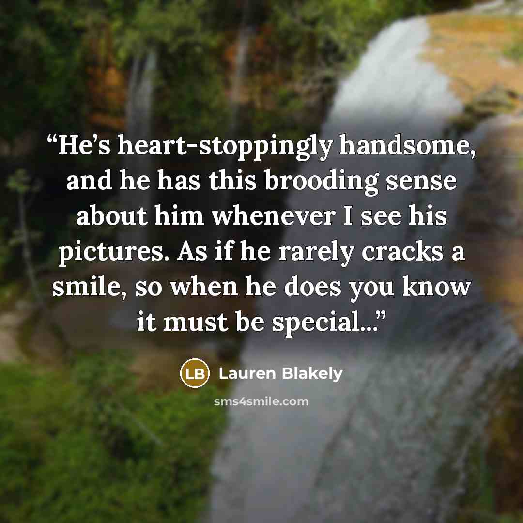 “He’s heart-stoppingly handsome, and he has this brooding sense about him whenever I see his pictures. As if he rarely cracks a smile, so when he does you know it must be special...” quote by Lauren Blakely