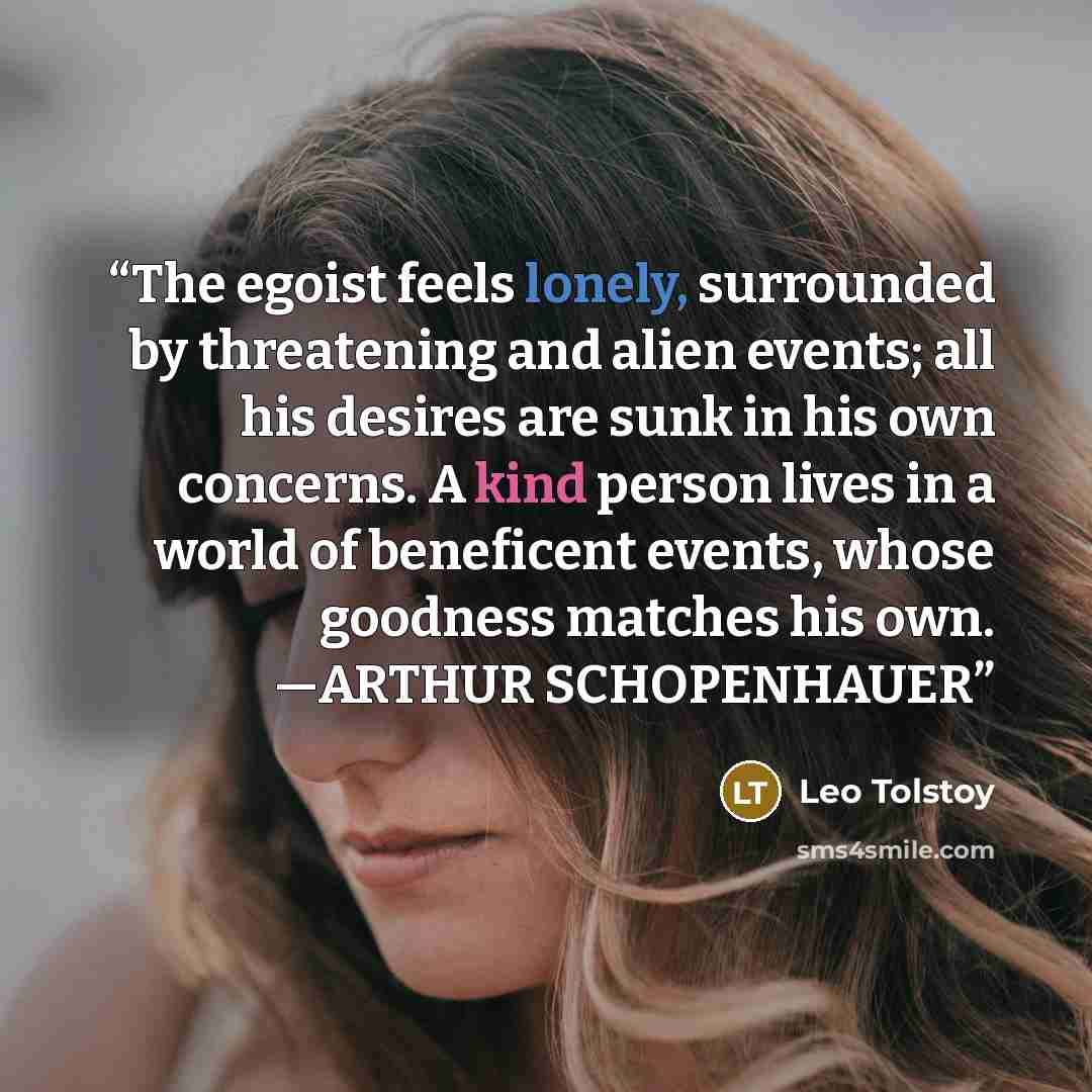 “The egoist feels lonely, surrounded by threatening and alien events; all his desires are sunk in his own concerns. A kind person lives in a world of beneficent events, whose goodness matches his own. —ARTHUR SCHOPENHAUER” quote by Leo Tolstoy