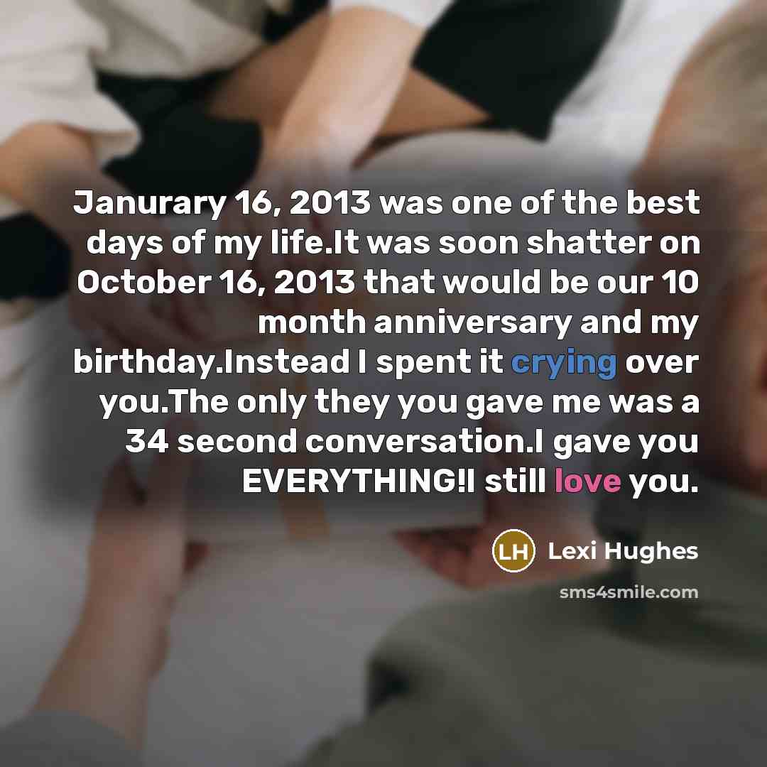 “Janurary 16, 2013 was one of the best days of my life.It was soon shatter on October 16, 2013 that would be our 10 month anniversary and my birthday.Instead I spent it crying over you.The only they you gave me was a 34 second conversation.I gave you EVERYTHING!I still love you.” quote by Lexi Hughes