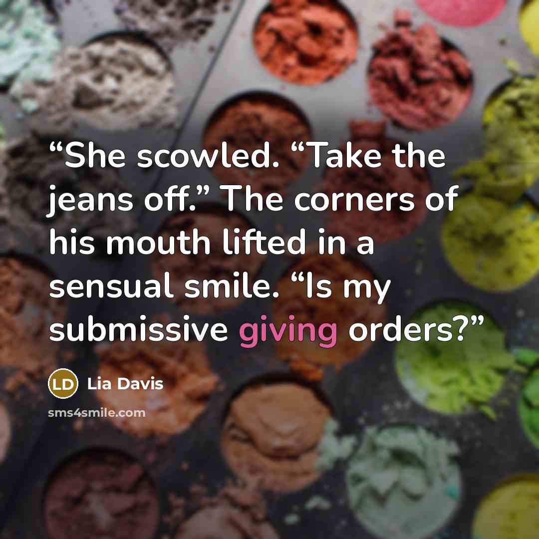 “She scowled. “Take the jeans off.” The corners of his mouth lifted in a sensual smile. “Is my submissive giving orders?” quote by Lia Davis