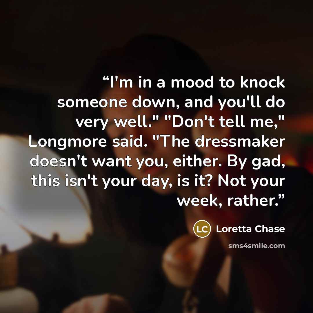 “I'm in a mood to knock someone down, and you'll do very well." "Don't tell me," Longmore said. "The dressmaker doesn't want you, either. By gad, this isn't your day, is it? Not your week, rather.” quote by Loretta Chase