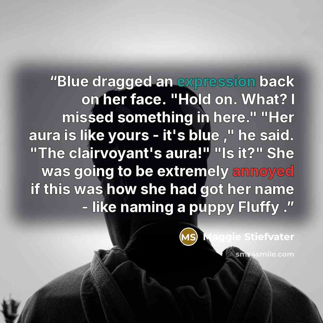 “Blue dragged an expression back on her face. "Hold on. What? I missed something in here." "Her aura is like yours - it's blue ," he said. "The clairvoyant's aura!" "Is it?" She was going to be extremely annoyed if this was how she had got her name - like naming a puppy Fluffy .” quote by Maggie Stiefvater