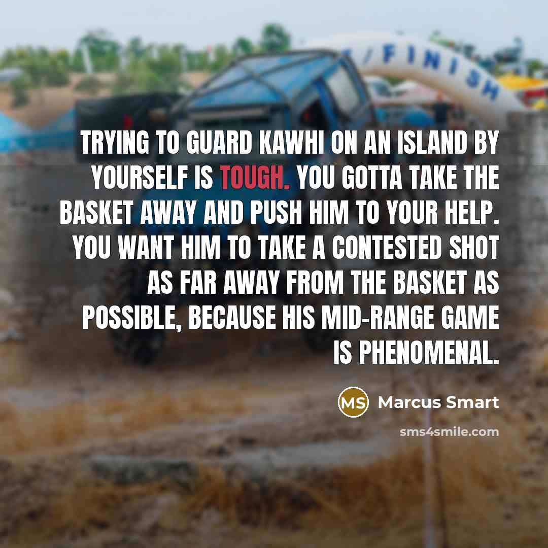 “Trying to guard Kawhi on an island by yourself is tough. You gotta take the basket away and push him to your help. You want him to take a contested shot as far away from the basket as possible, because his mid-range game is phenomenal.” quote by Marcus Smart