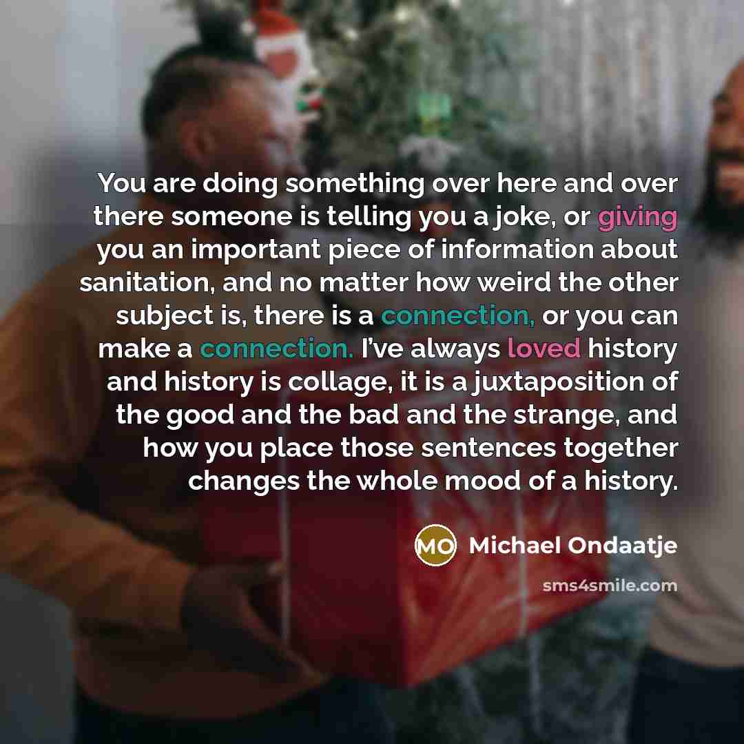 “You are doing something over here and over there someone is telling you a joke, or giving you an important piece of information about sanitation, and no matter how weird the other subject is, there is a connection, or you can make a connection. I’ve always loved history and history is collage, it…” quote by Michael Ondaatje