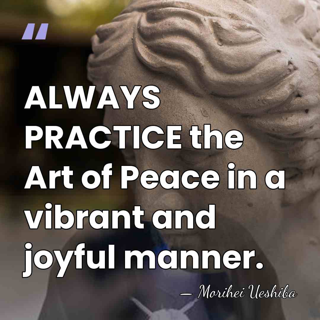 ALWAYS PRACTICE the Art of Peace in a vibrant and joyful manner. - Morihei Ueshiba